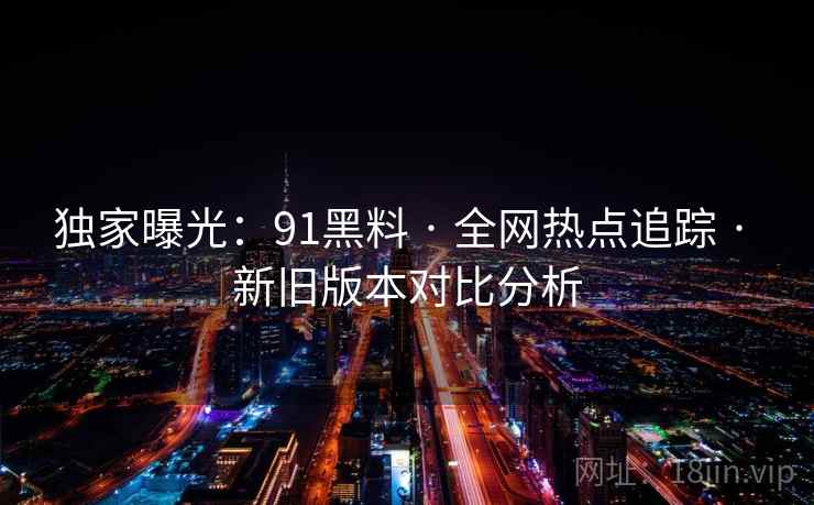 独家曝光：91黑料 · 全网热点追踪 · 新旧版本对比分析